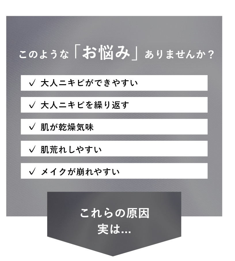 「大人ニキビができやすい」「肌荒れしやすい」「メイクが崩れやすい」などのお悩みはありませんか？